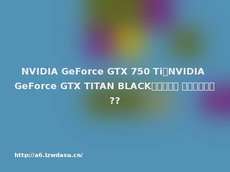 NVIDIA GeForce GTX 750 Ti和NVIDIA GeForce GTX TITAN BLACK显卡哪个好 跑分能谁更强??