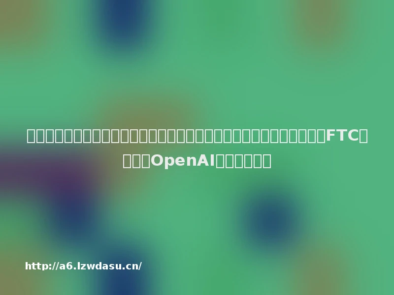 特斯拉儿童玩具车开售,官网被挤崩;何超琼被提名为南航独董候选人;FTC正式调查OpenAI丨大公司动态