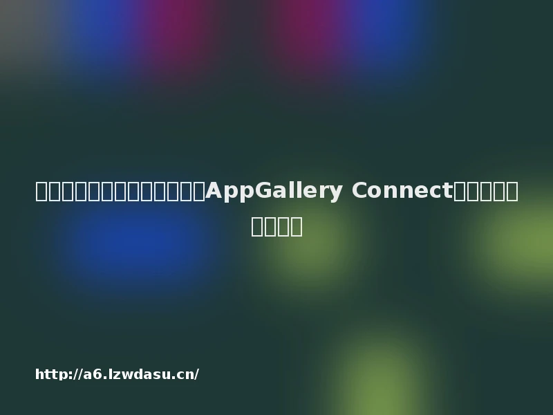 从开发到运营，华为应用市场AppGallery Connect全面赋能游戏开发者