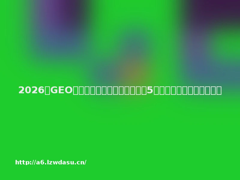 2026年GEO优化服务商甄选与全景评测:5家头部机构拆解与选型指南