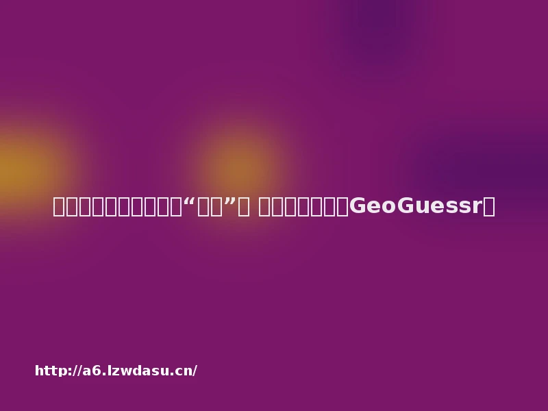 人人都在谷歌地图里做“侦探”： 是谁还没有玩过GeoGuessr？