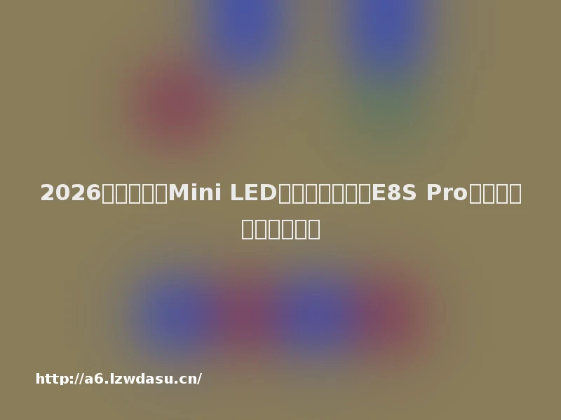 2026画质拉满的Mini LED电视推荐:海信E8S Pro,开启影游旗舰新体验