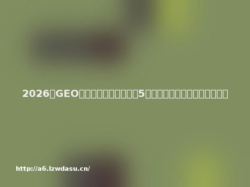 2026年GEO优化服务商推荐清单:5家核心机构多维评测与选型避坑